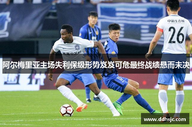 阿尔梅里亚主场失利保级形势岌岌可危最终战绩悬而未决