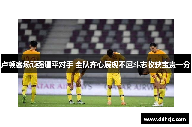 卢顿客场顽强逼平对手 全队齐心展现不屈斗志收获宝贵一分