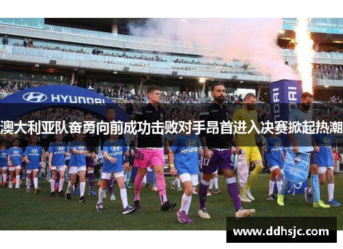 澳大利亚队奋勇向前成功击败对手昂首进入决赛掀起热潮