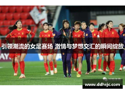 引领潮流的女足赛场 激情与梦想交汇的瞬间绽放