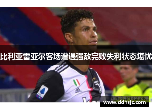 比利亚雷亚尔客场遭遇强敌完败失利状态堪忧