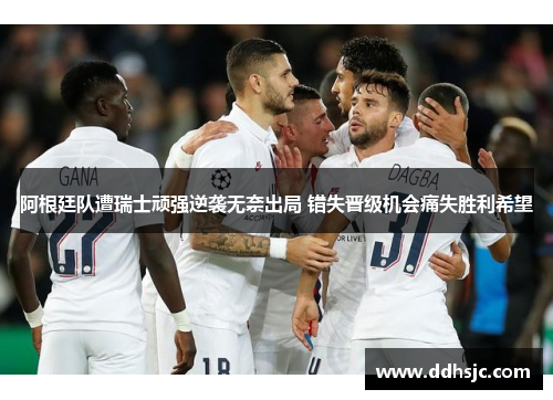 阿根廷队遭瑞士顽强逆袭无奈出局 错失晋级机会痛失胜利希望